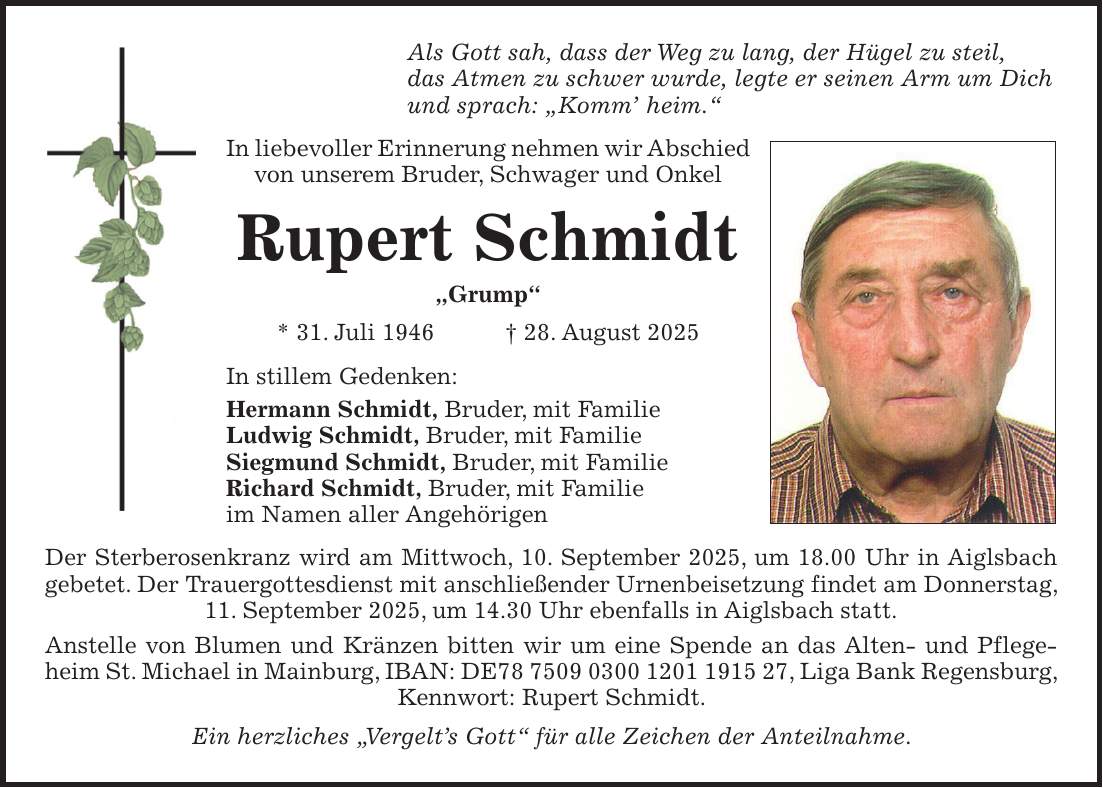Als Gott sah, dass der Weg zu lang, der Hügel zu steil, das Atmen zu schwer wurde, legte er seinen Arm um Dich und sprach: 'Komm' heim.' In liebevoller Erinnerung nehmen wir Abschied von unserem Bruder, Schwager und Onkel Rupert Schmidt 'Grump' * 31. Juli 1946 + 28. August 2025 In stillem Gedenken: Hermann Schmidt, Bruder, mit Familie Ludwig Schmidt, Bruder, mit Familie Siegmund Schmidt, Bruder, mit Familie Richard Schmidt, Bruder, mit Familie im Namen aller Angehörigen Der Sterberosenkranz wird am Mittwoch, 10. September 2025, um 18.00 Uhr in Aiglsbach gebetet. Der Trauergottesdienst mit anschließender Urnenbeisetzung findet am Donnerstag, 11. September 2025, um 14.30 Uhr ebenfalls in Aiglsbach statt. Anstelle von Blumen und Kränzen bitten wir um eine Spende an das Alten- und Pflege- heim St. Michael in Mainburg, IBAN: DE***, Liga Bank Regensburg, Kennwort: Rupert Schmidt. Ein herzliches 'Vergelt's Gott' für alle Zeichen der Anteilnahme.