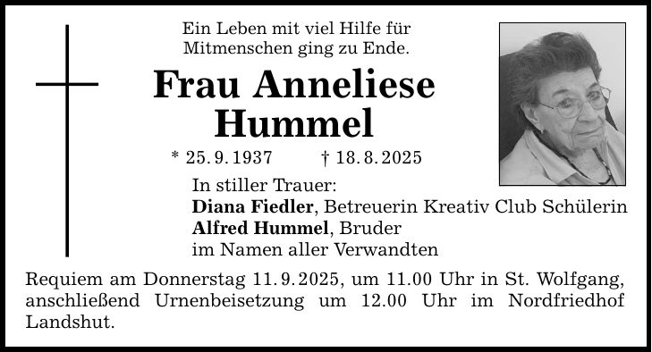 Ein Leben mit viel Hilfe für Mitmenschen ging zu Ende. Frau Anneliese Hummel * 25. 9. 1937 _ 18. 8. 2025 In stiller Trauer: Diana Fiedler, Betreuerin Kreativ Club Schülerin Alfred Hummel, Bruder im Namen aller Verwandten Requiem am Donnerstag 11. 9. 2025, um 11.00 Uhr in St. Wolfgang, anschließend Urnenbeisetzung um 12.00 Uhr im Nordfriedhof Landshut.