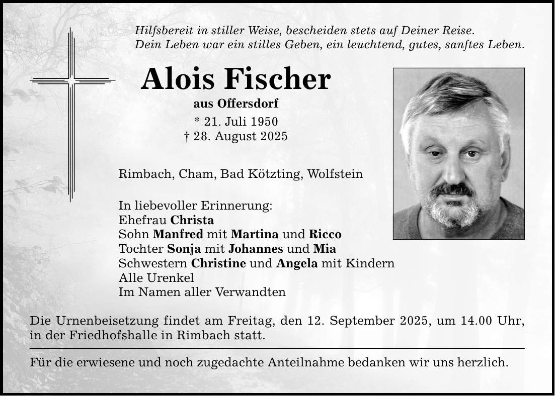 Hilfsbereit in stiller Weise, bescheiden stets auf Deiner Reise.Dein Leben war ein stilles Geben, ein leuchtend, gutes, sanftes Leben.Alois Fischeraus Offersdorf* 21. Juli 1950_ 28. August 2025Rimbach, Cham, Bad Kötzting, WolfsteinIn liebevoller Erinnerung:Ehefrau ChristaSohn Manfred mit Martina und RiccoTochter Sonja mit Johannes und MiaSchwestern Christine und Angela mit KindernAlle UrenkelIm Namen aller VerwandtenDie Urnenbeisetzung findet am Freitag, den 12. September 2025, um 14.00 Uhr, in der Friedhofshalle in Rimbach statt.Für die erwiesene und noch zugedachte Anteilnahme bedanken wir uns herzlich.