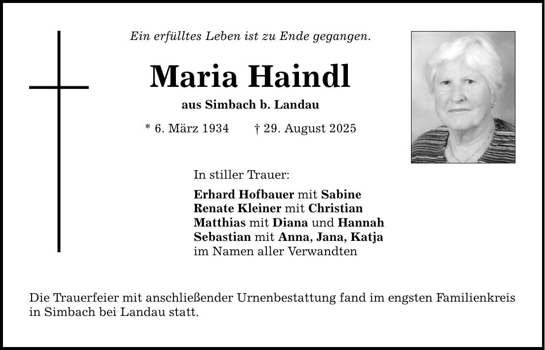 Ein erfülltes Leben ist zu Ende gegangen. Maria Haindl aus Simbach b. Landau * 6. März 1934 _ 29. August 2025 In stiller Trauer: Erhard Hofbauer mit Sabine Renate Kleiner mit Christian Matthias mit Diana und Hannah Sebastian mit Anna, Jana, Katja im Namen aller Verwandten Die Trauerfeier mit anschließender Urnenbestattung fand im engsten Familienkreis in Simbach bei Landau statt.