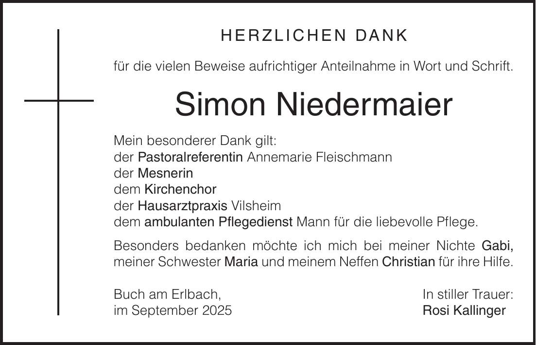 HERZLICHEN DANK für die vielen Beweise aufrichtiger Anteilnahme in Wort und Schrift. Simon Niedermaier Mein besonderer Dank gilt: der Pastoralreferentin Annemarie Fleischmann der Mesnerin dem Kirchenchor der Hausarztpraxis Vilsheim dem ambulanten Pflegedienst Mann für die liebevolle Pflege. Besonders bedanken möchte ich mich bei meiner Nichte Gabi, meiner Schwester Maria und meinem Neffen Christian für ihre Hilfe. Buch am Erlbach, In stiller Trauer: im September 2025 Rosi Kallinger