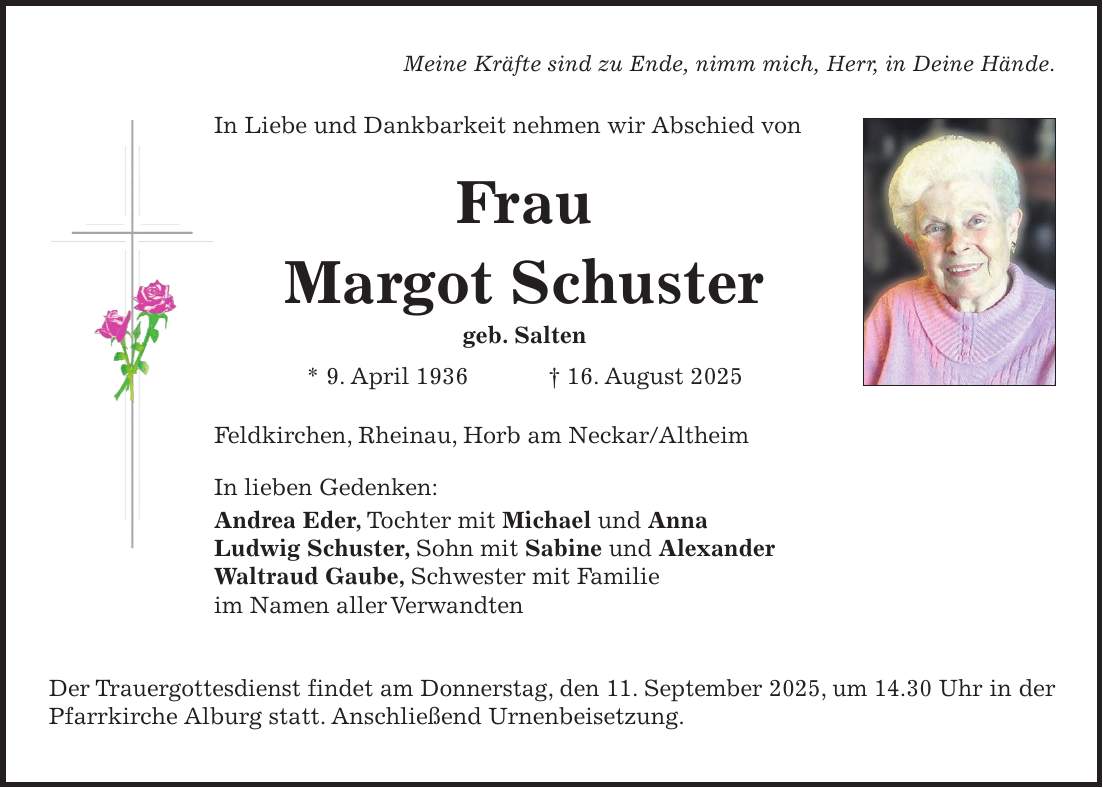 Meine Kräfte sind zu Ende, nimm mich, Herr, in Deine Hände. In Liebe und Dankbarkeit nehmen wir Abschied von Frau Margot Schuster geb. Salten * 9. April 1936 + 16. August 2025 Feldkirchen, Rheinau, Horb am Neckar/Altheim In lieben Gedenken: Andrea Eder, Tochter mit Michael und Anna Ludwig Schuster, Sohn mit Sabine und Alexander Waltraud Gaube, Schwester mit Familie im Namen aller Verwandten Der Trauergottesdienst findet am Donnerstag, den 11. September 2025, um 14.30 Uhr in der Pfarrkirche Alburg statt. Anschließend Urnenbeisetzung.