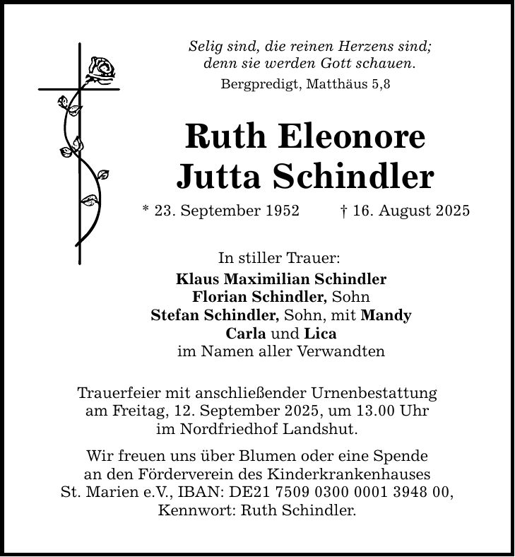 Selig sind, die reinen Herzens sind; denn sie werden Gott schauen. Bergpredigt, Matthäus 5,8 Ruth Eleonore Jutta Schindler * 23. September 1952 _ 16. August 2025 In stiller Trauer: Klaus Maximilian Schindler Florian Schindler, Sohn Stefan Schindler, Sohn, mit Mandy Carla und Lica im Namen aller Verwandten Trauerfeier mit anschließender Urnenbestattung am Freitag, 12. September 2025, um 13.00 Uhr im Nordfriedhof Landshut. Wir freuen uns über Blumen oder eine Spende an den Förderverein des Kinderkrankenhauses St. Marien e.V., IBAN: DE***, Kennwort: Ruth Schindler.