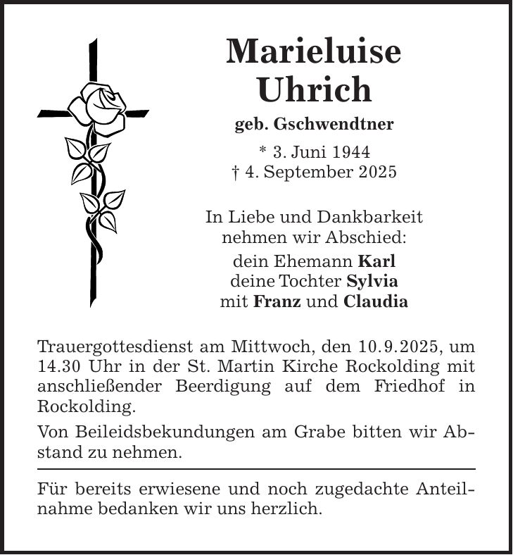 Marieluise Uhrich geb. Gschwendtner * 3. Juni 1944 + 4. September 2025 In Liebe und Dankbarkeit nehmen wir Abschied: dein Ehemann Karl deine Tochter Sylvia mit Franz und Claudia Trauergottesdienst am Mittwoch, den 10. 9. 2025, um 14.30 Uhr in der St. Martin Kirche Rockolding mit anschließender Beerdigung auf dem Friedhof in Rockolding. Von Beileidsbekundungen am Grabe bitten wir Abstand zu nehmen. Für bereits erwiesene und noch zugedachte Anteilnahme bedanken wir uns herzlich.