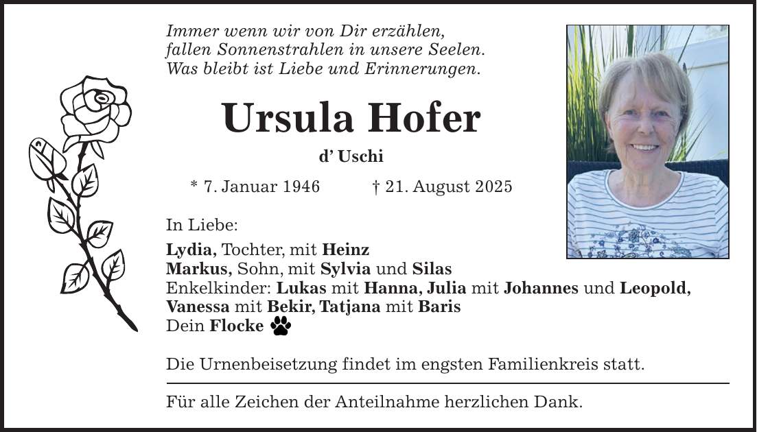 Immer wenn wir von Dir erzählen, fallen Sonnenstrahlen in unsere Seelen. Was bleibt ist Liebe und Erinnerungen. Ursula Hofer d' Uschi * 7. Januar 1946 + 21. August 2025 In Liebe: Lydia, Tochter, mit Heinz Markus, Sohn, mit Sylvia und Silas Enkelkinder: Lukas mit Hanna, Julia mit Johannes und Leopold, Vanessa mit Bekir, Tatjana mit Baris Dein Flocke Die Urnenbeisetzung findet im engsten Familienkreis statt. Für alle Zeichen der Anteilnahme herzlichen Dank.