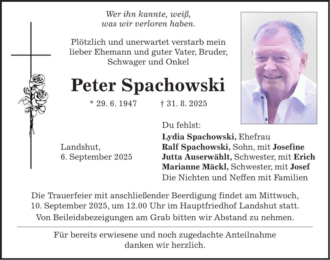  Wer ihn kannte, weiß, was wir verloren haben. Plötzlich und unerwartet verstarb mein lieber Ehemann und guter Vater, Bruder, Schwager und Onkel Peter Spachowski * 29. 6. 1947 + 31. 8. 2025 Du fehlst: Lydia Spachowski, Ehefrau Landshut, Ralf Spachowski, Sohn, mit Josefine 6. September 2025 Jutta Auserwählt, Schwester, mit Erich Marianne Mäckl, Schwester, mit Josef Die Nichten und Neffen mit Familien Die Trauerfeier mit anschließender Beerdigung findet am Mittwoch, 10. September 2025, um 12.00 Uhr im Hauptfriedhof Landshut statt. Von Beileidsbezeigungen am Grab bitten wir Abstand zu nehmen. Für bereits erwiesene und noch zugedachte Anteilnahme danken wir herzlich.