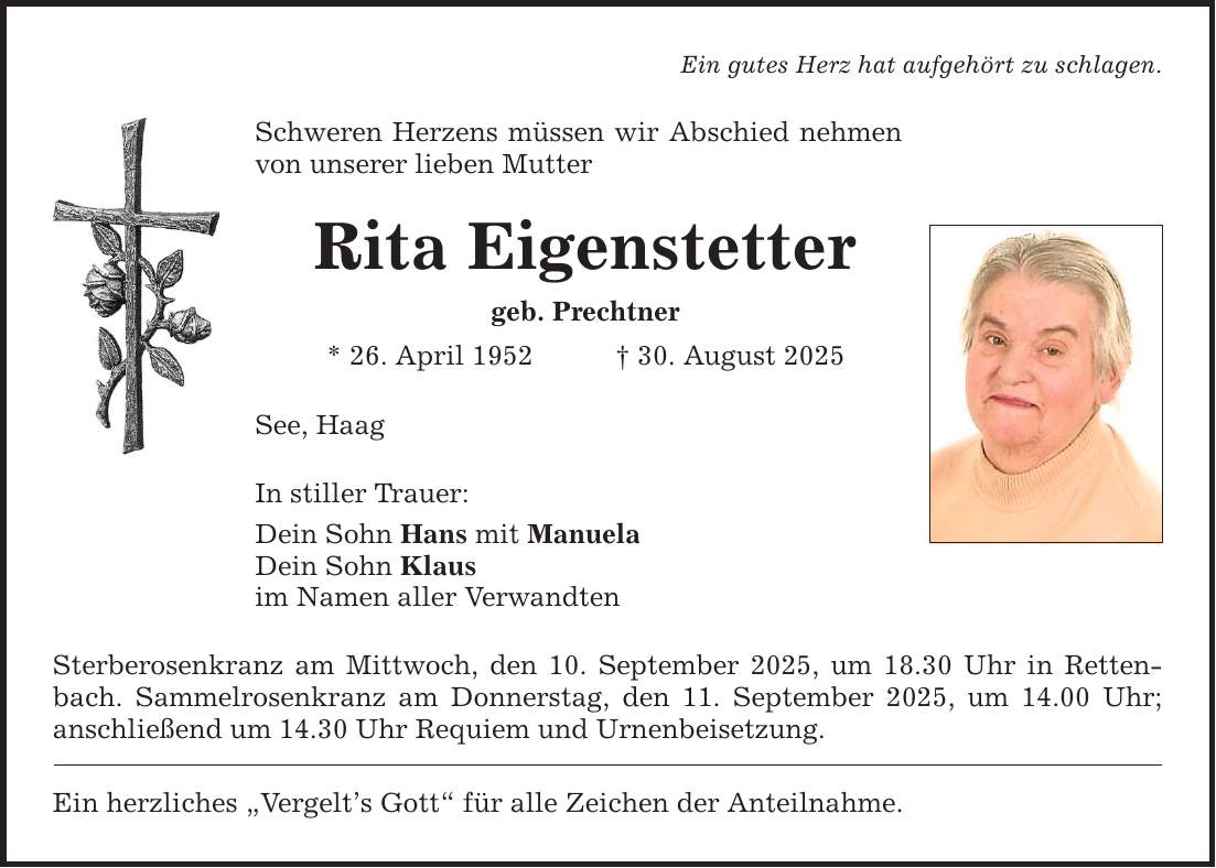 Ein gutes Herz hat aufgehört zu schlagen. Schweren Herzens müssen wir Abschied nehmen von unserer lieben Mutter See, Haag In stiller Trauer: Dein Sohn Hans mit Manuela Dein Sohn Klaus im Namen aller Verwandten Sterberosenkranz am Mittwoch, den 10. September 2025, um 18.30 Uhr in Rettenbach. Sammelrosenkranz am Donnerstag, den 11. September 2025, um 14.00 Uhr; anschließend um 14.30 Uhr Requiem und Urnenbeisetzung. Ein herzliches 