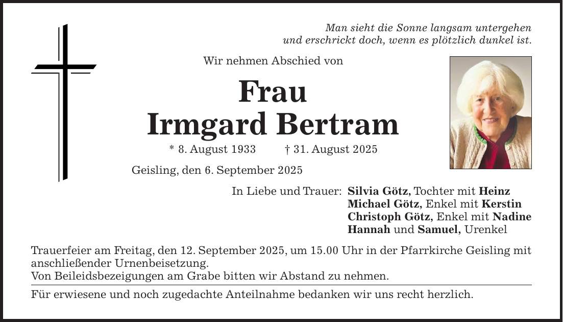 Man sieht die Sonne langsam untergehen und erschrickt doch, wenn es plötzlich dunkel ist. Wir nehmen Abschied von Frau Irmgard Bertram * 8. August 1933 + 31. August 2025 Geisling, den 6. September 2025 In Liebe und Trauer: Silvia Götz, Tochter mit Heinz Michael Götz, Enkel mit Kerstin Christoph Götz, Enkel mit Nadine Hannah und Samuel, Urenkel Trauerfeier am Freitag, den 12. September 2025, um 15.00 Uhr in der Pfarrkirche Geisling mit anschließender Urnenbeisetzung. Von Beileidsbezeigungen am Grabe bitten wir Abstand zu nehmen. Für erwiesene und noch zugedachte Anteilnahme bedanken wir uns recht herzlich.