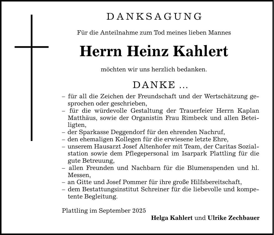 DANKSAGUNG Für die Anteilnahme zum Tod meines lieben Mannes Herrn Heinz Kahlert möchten wir uns herzlich bedanken. DANKE ... - für all die Zeichen der Freundschaft und der Wertschätzung gesprochen oder geschrieben, - für die würdevolle Gestaltung der Trauerfeier Herrn Kaplan Matthäus, sowie der Organistin Frau Rimbeck und allen Beteiligten, - der Sparkasse Deggendorf für den ehrenden Nachruf, - den ehemaligen Kollegen für die erwiesene letzte Ehre, - unserem Hausarzt Josef Altenhofer mit Team, der Caritas Sozialstation sowie dem Pflegepersonal im Isarpark Plattling für die gute Betreuung, - allen Freunden und Nachbarn für die Blumenspenden und hl. Messen, - an Gitte und Josef Pommer für ihre große Hilfsbereitschaft, - dem Bestattungsinstitut Schreiner für die liebevolle und kompetente Begleitung. Plattling im September 2025 Helga Kahlert und Ulrike Zechbauer