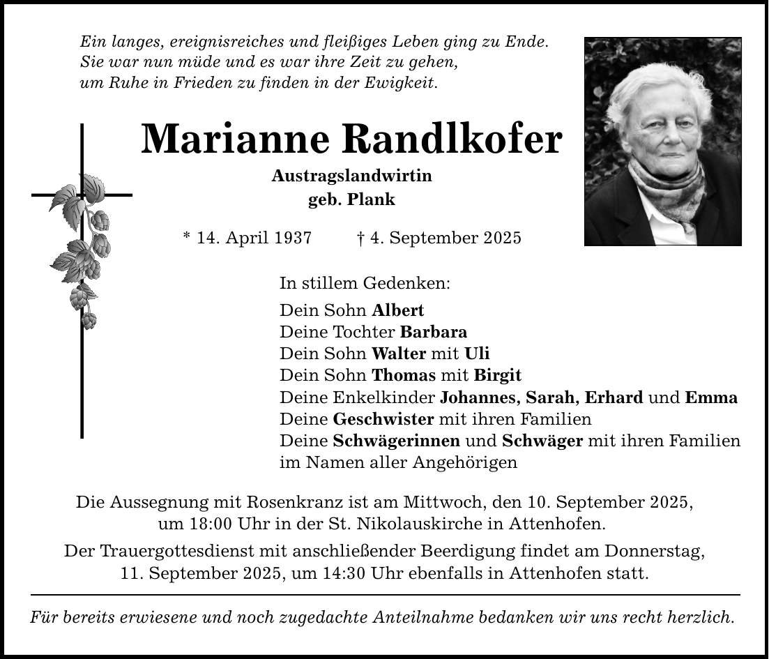 Ein langes, ereignisreiches und fleißiges Leben ging zu Ende. Sie war nun müde und es war ihre Zeit zu gehen, um Ruhe in Frieden zu finden in der Ewigkeit. Marianne Randlkofer Austragslandwirtin geb. Plank * 14. April 1937 _ 4. September 2025 In stillem Gedenken: Dein Sohn Albert Deine Tochter Barbara Dein Sohn Walter mit Uli Dein Sohn Thomas mit Birgit Deine Enkelkinder Johannes, Sarah, Erhard und Emma Deine Geschwister mit ihren Familien Deine Schwägerinnen und Schwäger mit ihren Familien im Namen aller Angehörigen Die Aussegnung mit Rosenkranz ist am Mittwoch, den 10. September 2025, um 18:00 Uhr in der St. Nikolauskirche in Attenhofen. Der Trauergottesdienst mit anschließender Beerdigung findet am Donnerstag, 11. September 2025, um 14:30 Uhr ebenfalls in Attenhofen statt. Für bereits erwiesene und noch zugedachte Anteilnahme bedanken wir uns recht herzlich.