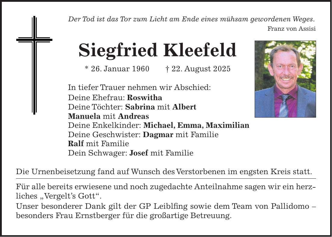 Der Tod ist das Tor zum Licht am Ende eines mühsam gewordenen Weges. Franz von Assisi Siegfried Kleefeld * 26. Januar 1960 + 22. August 2025 In tiefer Trauer nehmen wir Abschied: Deine Ehefrau: Roswitha Deine Töchter: Sabrina mit Albert Manuela mit Andreas Deine Enkelkinder: Michael, Emma, Maximilian Deine Geschwister: Dagmar mit Familie Ralf mit Familie Dein Schwager: Josef mit Familie Die Urnenbeisetzung fand auf Wunsch des Verstorbenen im engsten Kreis statt. Für alle bereits erwiesene und noch zugedachte Anteilnahme sagen wir ein herzliches 'Vergelt's Gott'. Unser besonderer Dank gilt der GP Leiblfing sowie dem Team von Pallidomo - besonders Frau Ernstberger für die großartige Betreuung.