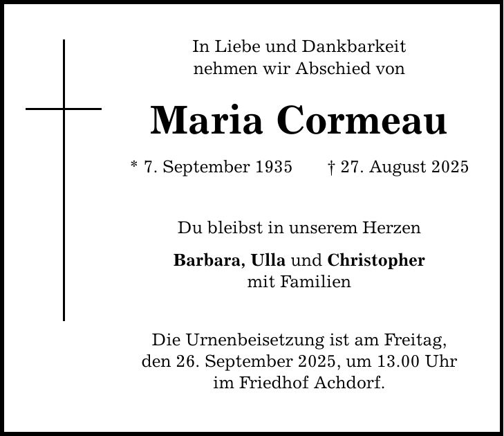 In Liebe und Dankbarkeit nehmen wir Abschied von Maria Cormeau * 7. September 1935 _ 27. August 2025 Du bleibst in unserem Herzen Barbara, Ulla und Christopher mit Familien Die Urnenbeisetzung ist am Freitag, den 26. September 2025, um 13.00 Uhr im Friedhof Achdorf.