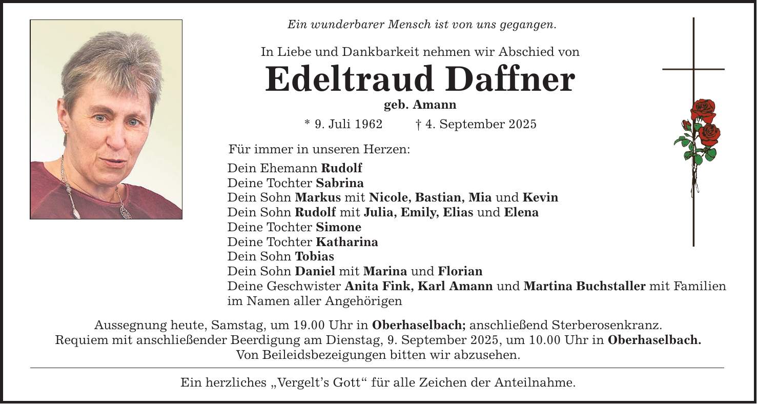 Ein wunderbarer Mensch ist von uns gegangen. In Liebe und Dankbarkeit nehmen wir Abschied von Edeltraud Daffner geb. Amann * 9. Juli 1962 _ 4. September 2025 Für immer in unseren Herzen: Dein Ehemann Rudolf Deine Tochter Sabrina Dein Sohn Markus mit Nicole, Bastian, Mia und Kevin Dein Sohn Rudolf mit Julia, Emily, Elias und Elena Deine Tochter Simone Deine Tochter Katharina Dein Sohn Tobias Dein Sohn Daniel mit Marina und Florian Deine Geschwister Anita Fink, Karl Amann und Martina Buchstaller mit Familien im Namen aller Angehörigen Aussegnung heute, Samstag, um 19.00 Uhr in Oberhaselbach; anschließend Sterberosenkranz. Requiem mit anschließender Beerdigung am Dienstag, 9. September 2025, um 10.00 Uhr in Oberhaselbach. Von Beileidsbezeigungen bitten wir abzusehen. Ein herzliches 