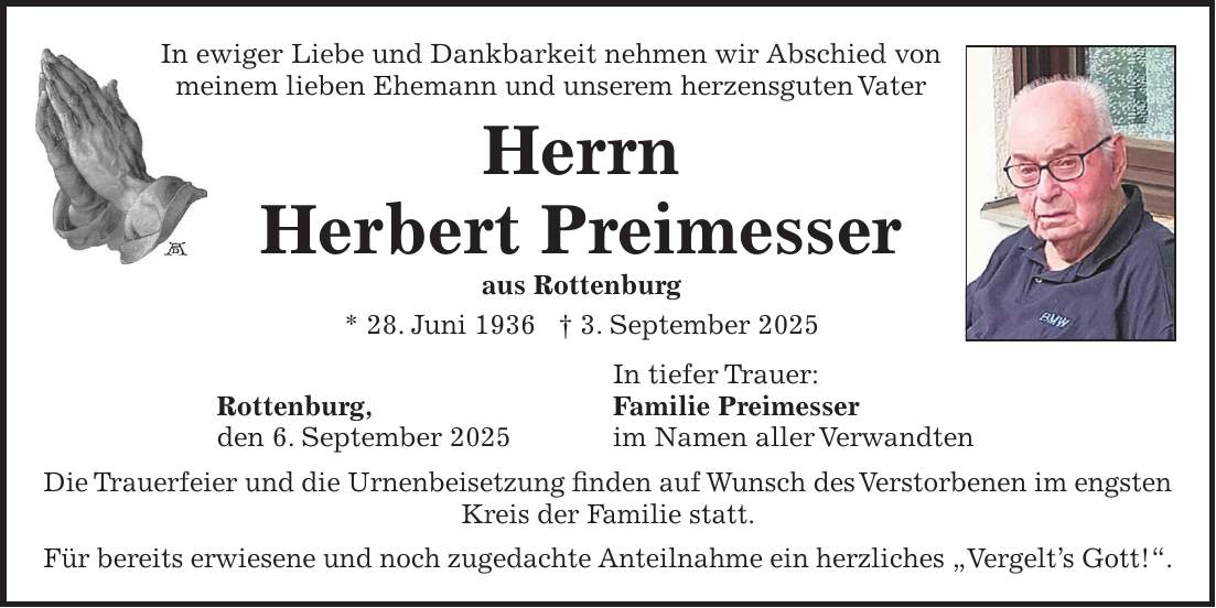 In ewiger Liebe und Dankbarkeit nehmen wir Abschied von meinem lieben Ehemann und unserem herzensguten Vater Herrn Herbert Preimesser aus Rottenburg * 28. Juni 1936 + 3. September 2025 In tiefer Trauer: Rottenburg, Familie Preimesser den 6. September 2025 im Namen aller Verwandten Die Trauerfeier und die Urnenbeisetzung finden auf Wunsch des Verstorbenen im engsten Kreis der Familie statt. Für bereits erwiesene und noch zugedachte Anteilnahme ein herzliches 'Vergelt's Gott!'.