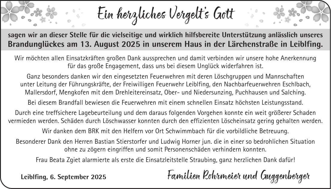 Ein herzliches Vergelt's Gott sagen wir an dieser Stelle für die vielseitige und wirklich hilfsbereite Unterstützung anlässlich unseres Brandunglückes am 13. August 2025 in unserem Haus in der Lärchenstraße in Leiblfing. Wir möchten allen Einsatzkräften großen Dank aussprechen und damit verbinden wir unsere hohe Anerkennung für das große Engagement, dass uns bei diesem Unglück widerfahren ist. Ganz besonders danken wir den eingesetzten Feuerwehren mit deren Löschgruppen und Mannschaften unter Leitung der Führungskräfte, der Freiwilligen Feuerwehr Leiblfing, den Nachbarfeuerwehren Eschlbach, Mallersdorf, Mengkofen mit dem Drehleitereinsatz, Ober- und Niedersunzing, Puchhausen und Salching. Bei diesem Brandfall bewiesen die Feuerwehren mit einem schnellen Einsatz höchsten Leistungsstand. Durch eine treffsichere Lagebeurteilung und dem daraus folgenden Vorgehen konnte ein weit größerer Schaden vermieden werden. Schäden durch Löschwasser konnten durch den effizienten Löscheinsatz gering gehalten werden. Wir danken dem BRK mit den Helfern vor Ort Schwimmbach für die vorbildliche Betreuung. Besonderer Dank den Herren Bastian Stierstorfer und Ludwig Horner jun. die in einer so bedrohlichen Situation ohne zu zögern eingriffen und somit Personenschäden verhindern konnten. Frau Beata Zgiet alarmierte als erste die Einsatzleitstelle Straubing, ganz herzlichen Dank dafür! Leiblfing, 6. September 2025 Familien Rohrmeier und Guggenberger