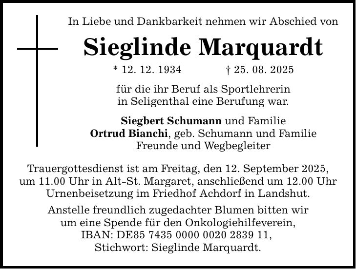 In Liebe und Dankbarkeit nehmen wir Abschied von Sieglinde Marquardt * 12. 12. 1934 _ 25. 08. 2025 für die ihr Beruf als Sportlehrerin in Seligenthal eine Berufung war. Siegbert Schumann und Familie Ortrud Bianchi, geb. Schumann und Familie Freunde und Wegbegleiter Trauergottesdienst ist am Freitag, den 12. September 2025, um 11.00 Uhr in Alt-St. Margaret, anschließend um 12.00 Uhr Urnenbeisetzung im Friedhof Achdorf in Landshut. Anstelle freundlich zugedachter Blumen bitten wir um eine Spende für den Onkologiehilfeverein, IBAN: DE***, Stichwort: Sieglinde Marquardt.