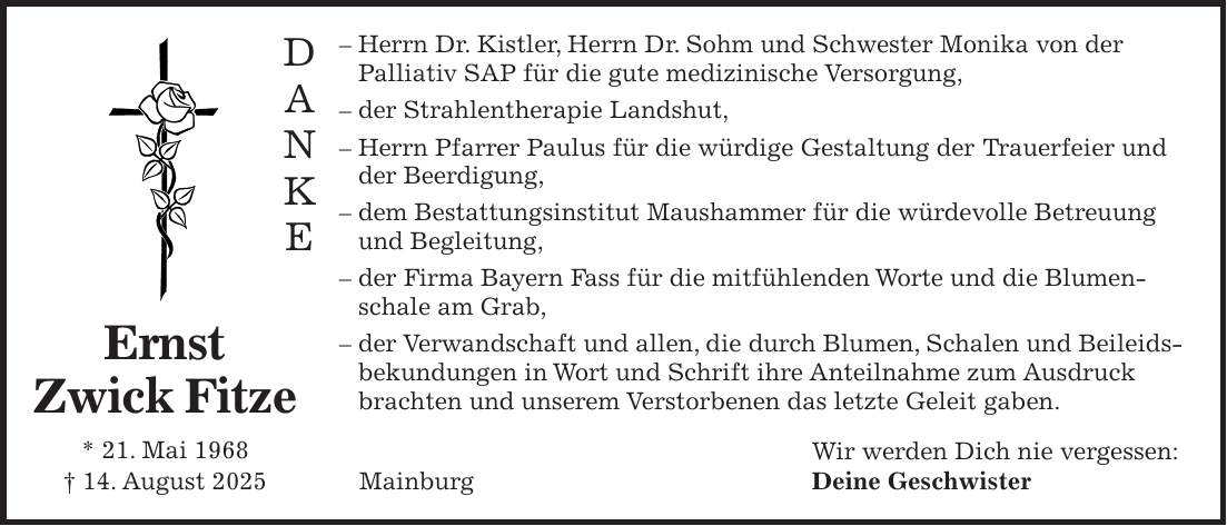 - Herrn Dr. Kistler, Herrn Dr. Sohm und Schwester Monika von der Palliativ SAP für die gute medizinische Versorgung, - der Strahlentherapie Landshut, - Herrn Pfarrer Paulus für die würdige Gestaltung der Trauerfeier und der Beerdigung, - dem Bestattungsinstitut Maushammer für die würdevolle Betreuung und Begleitung, - der Firma Bayern Fass für die mitfühlenden Worte und die Blumenschale am Grab, - der Verwandschaft und allen, die durch Blumen, Schalen und Beileidsbekundungen in Wort und Schrift ihre Anteilnahme zum Ausdruck brachten und unserem Verstorbenen das letzte Geleit gaben. Wir werden Dich nie vergessen: Deine GeschwisterD A N K EErnst Zwick Fitze * 21. Mai 1968 + 14. August 2025 Mainburg