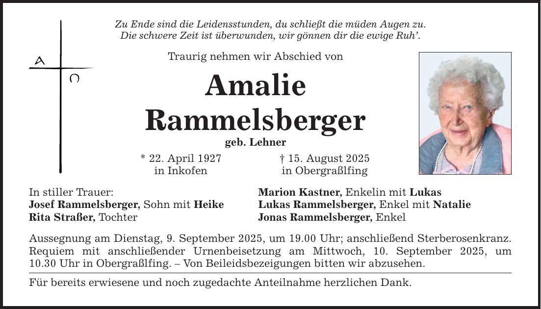 Zu Ende sind die Leidensstunden, du schließt die müden Augen zu. Die schwere Zeit ist überwunden, wir gönnen dir die ewige Ruh'. Traurig nehmen wir Abschied von Amalie Rammelsberger geb. Lehner In stiller Trauer: Josef Rammelsberger, Sohn mit Heike Rita Straßer, Tochter * 22. April 1927 in Inkofen Aussegnung am Dienstag, 9. September 2025, um 19.00 Uhr; anschließend Sterberosenkranz. Requiem mit anschließender Urnenbeisetzung am Mittwoch, 10. September 2025, um 10.30 Uhr in Obergraßlfing. - Von Beileidsbezeigungen bitten wir abzusehen. Für bereits erwiesene und noch zugedachte Anteilnahme herzlichen Dank. _ 15. August 2025 in Obergraßlfing Marion Kastner, Enkelin mit Lukas Lukas Rammelsberger, Enkel mit Natalie Jonas Rammelsberger, Enkel