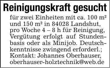 Reinigungskraft gesuchtfür zwei Einheiten mit ca. 100 m² und 150 m² in 84028 Landshut,pro Woche 4 - 8 h für Reinigung, Vergütung erfolgt auf Stundenbasis oder als Minijob. Deutschkenntnisse zwingend erforderl.;Kontakt: Johannes Oberhauser,oberhauser-holztechnik@web.de