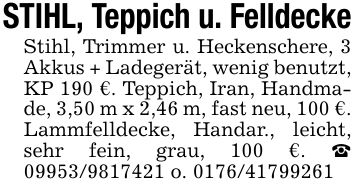 STIHL, Teppich u. FelldeckeStihl, Trimmer u. Heckenschere, 3 Akkus + Ladegerät, wenig benutzt, KP 190 €. Teppich, Iran, Handmade, 3,50 m x 2,46 m, fast neu, 100 €. Lammfelldecke, Handar., leicht, sehr fein, grau, 100 €. _ *** o. ***