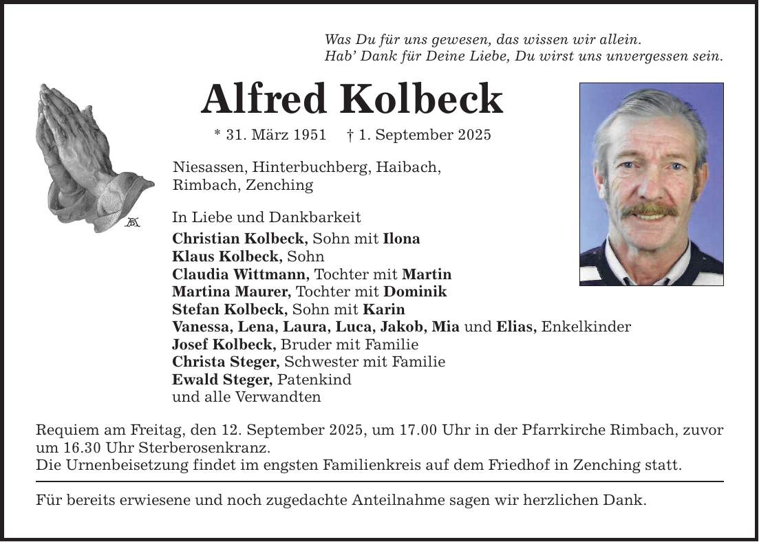 Was Du für uns gewesen, das wissen wir allein.Hab' Dank für Deine Liebe, Du wirst uns unvergessen sein.Alfred Kolbeck* 31. März 1951 _ 1. September 2025Niesassen, Hinterbuchberg, Haibach,Rimbach, ZenchingIn Liebe und Dankbarkeit Christian Kolbeck, Sohn mit IlonaKlaus Kolbeck, SohnClaudia Wittmann, Tochter mit MartinMartina Maurer, Tochter mit DominikStefan Kolbeck, Sohn mit KarinVanessa, Lena, Laura, Luca, Jakob, Mia und Elias, EnkelkinderJosef Kolbeck, Bruder mit FamilieChrista Steger, Schwester mit Familie Ewald Steger, Patenkindund alle VerwandtenRequiem am Freitag, den 12. September 2025, um 17.00 Uhr in der Pfarrkirche Rimbach, zuvor um 16.30 Uhr Sterberosenkranz.Die Urnenbeisetzung findet im engsten Familienkreis auf dem Friedhof in Zenching statt. Für bereits erwiesene und noch zugedachte Anteilnahme sagen wir herzlichen Dank.