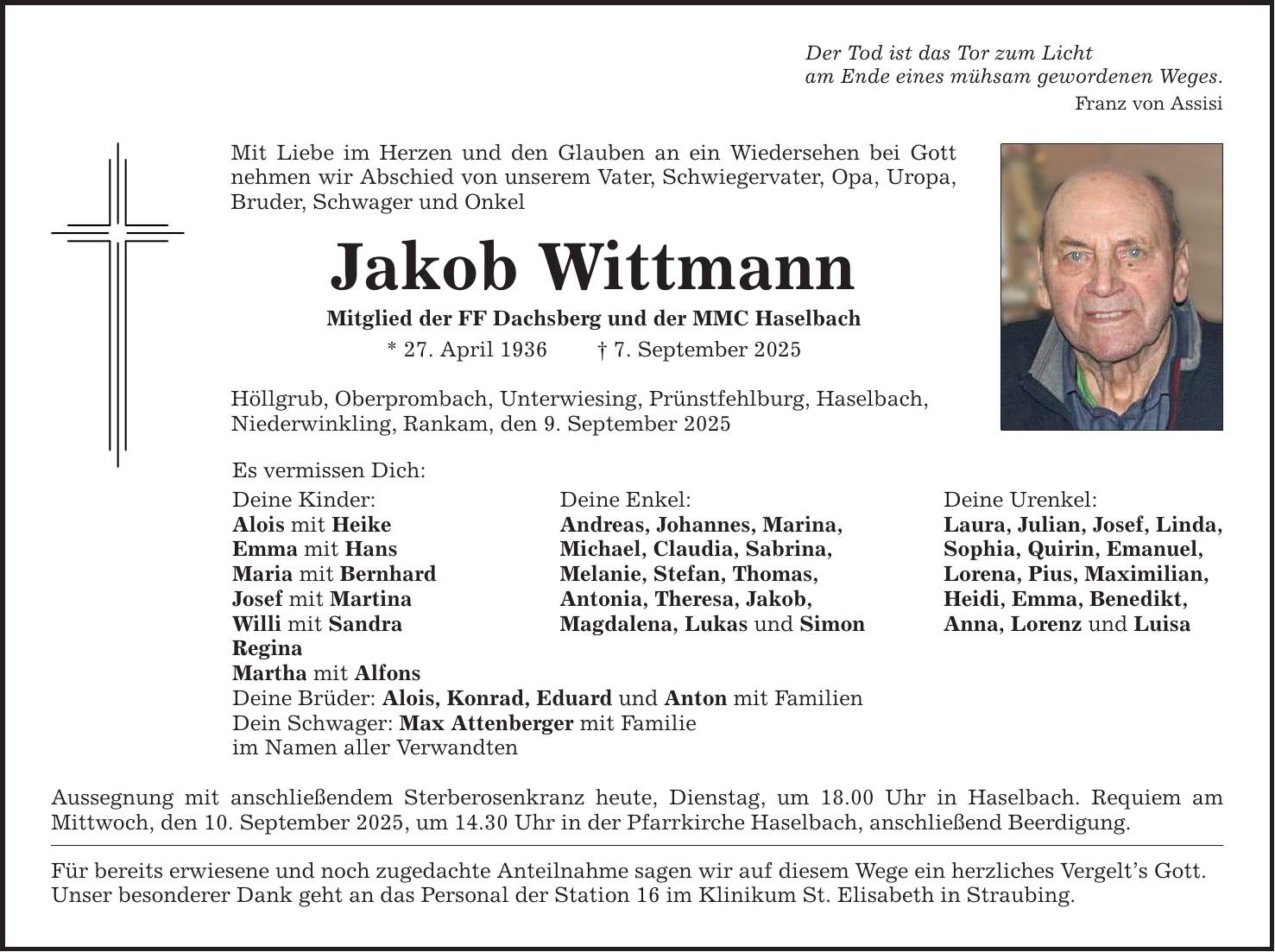 Der Tod ist das Tor zum Lichtam Ende eines mühsam gewordenen Weges.Franz von AssisiMit Liebe im Herzen und den Glauben an ein Wiedersehen bei Gott nehmen wir Abschied von unserem Vater, Schwiegervater, Opa, Uropa, Bruder, Schwager und OnkelJakob WittmannMitglied der FF Dachsberg und der MMC Haselbach* 27. April 1936 _ 7. September 2025Höllgrub, Oberprombach, Unterwiesing, Prünstfehlburg, Haselbach,Niederwinkling, Rankam, den 9. September 2025Es vermissen Dich:Deine Kinder: Deine Enkel: Deine Urenkel:Alois mit Heike Andreas, Johannes, Marina, Laura, Julian, Josef, Linda,Emma mit Hans Michael, Claudia, Sabrina, Sophia, Quirin, Emanuel,Maria mit Bernhard Melanie, Stefan, Thomas, Lorena, Pius, Maximilian,Josef mit Martina Antonia, Theresa, Jakob, Heidi, Emma, Benedikt,Willi mit Sandra Magdalena, Lukas und Simon Anna, Lorenz und LuisaReginaMartha mit AlfonsDeine Brüder: Alois, Konrad, Eduard und Anton mit FamilienDein Schwager: Max Attenberger mit Familieim Namen aller VerwandtenAussegnung mit anschließendem Sterberosenkranz heute, Dienstag, um 18.00 Uhr in Haselbach. Requiem am Mittwoch, den 10. September 2025, um 14.30 Uhr in der Pfarrkirche Haselbach, anschließend Beerdigung.Für bereits erwiesene und noch zugedachte Anteilnahme sagen wir auf diesem Wege ein herzliches Vergelt's Gott.Unser besonderer Dank geht an das Personal der Station 16 im Klinikum St. Elisabeth in Straubing.