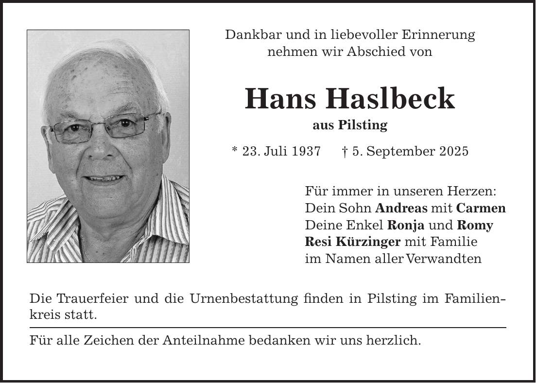 Dankbar und in liebevoller Erinnerung nehmen wir Abschied von Hans Haslbeck aus Pilsting * 23. Juli 1937 + 5. September 2025 Für immer in unseren Herzen: Dein Sohn Andreas mit Carmen Deine Enkel Ronja und Romy Resi Kürzinger mit Familie im Namen aller Verwandten Die Trauerfeier und die Urnenbestattung finden in Pilsting im Familienkreis statt. Für alle Zeichen der Anteilnahme bedanken wir uns herzlich. 