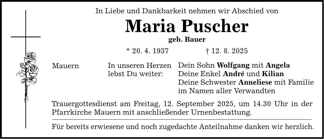 In Liebe und Dankbarkeit nehmen wir Abschied von Maria Puscher geb. Bauer * 20. 4. 1937 _ 12. 8. 2025 Mauern In unseren Herzen lebst Du weiter: Dein Sohn Wolfgang mit Angela Deine Enkel André und Kilian Deine Schwester Anneliese mit Familie im Namen aller Verwandten Trauergottesdienst am Freitag, 12. September 2025, um 14.30 Uhr in der Pfarrkirche Mauern mit anschließender Urnenbestattung. Für bereits erwiesene und noch zugedachte Anteilnahme danken wir herzlich.
