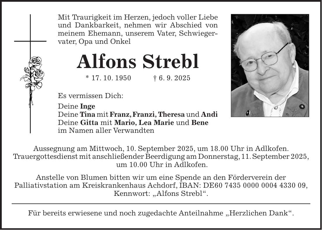 Mit Traurigkeit im Herzen, jedoch voller Liebe und Dankbarkeit, nehmen wir Abschied von meinem Ehemann, unserem Vater, Schwiegervater, Opa und Onkel Alfons Strebl * 17. 10. 1950 + 6. 9. 2025 Es vermissen Dich: Deine Inge Deine Tina mit Franz, Franzi, Theresa und Andi Deine Gitta mit Mario, Lea Marie und Bene im Namen aller Verwandten Aussegnung am Mittwoch, 10. September 2025, um 18.00 Uhr in Adlkofen. Trauergottesdienst mit anschließender Beerdigung am Donnerstag, 11. September 2025, um 10.00 Uhr in Adlkofen. Anstelle von Blumen bitten wir um eine Spende an den Förderverein der Palliativstation am Kreiskrankenhaus Achdorf, IBAN: DE***, Kennwort: 'Alfons Strebl'. Für bereits erwiesene und noch zugedachte Anteilnahme 'Herzlichen Dank'.