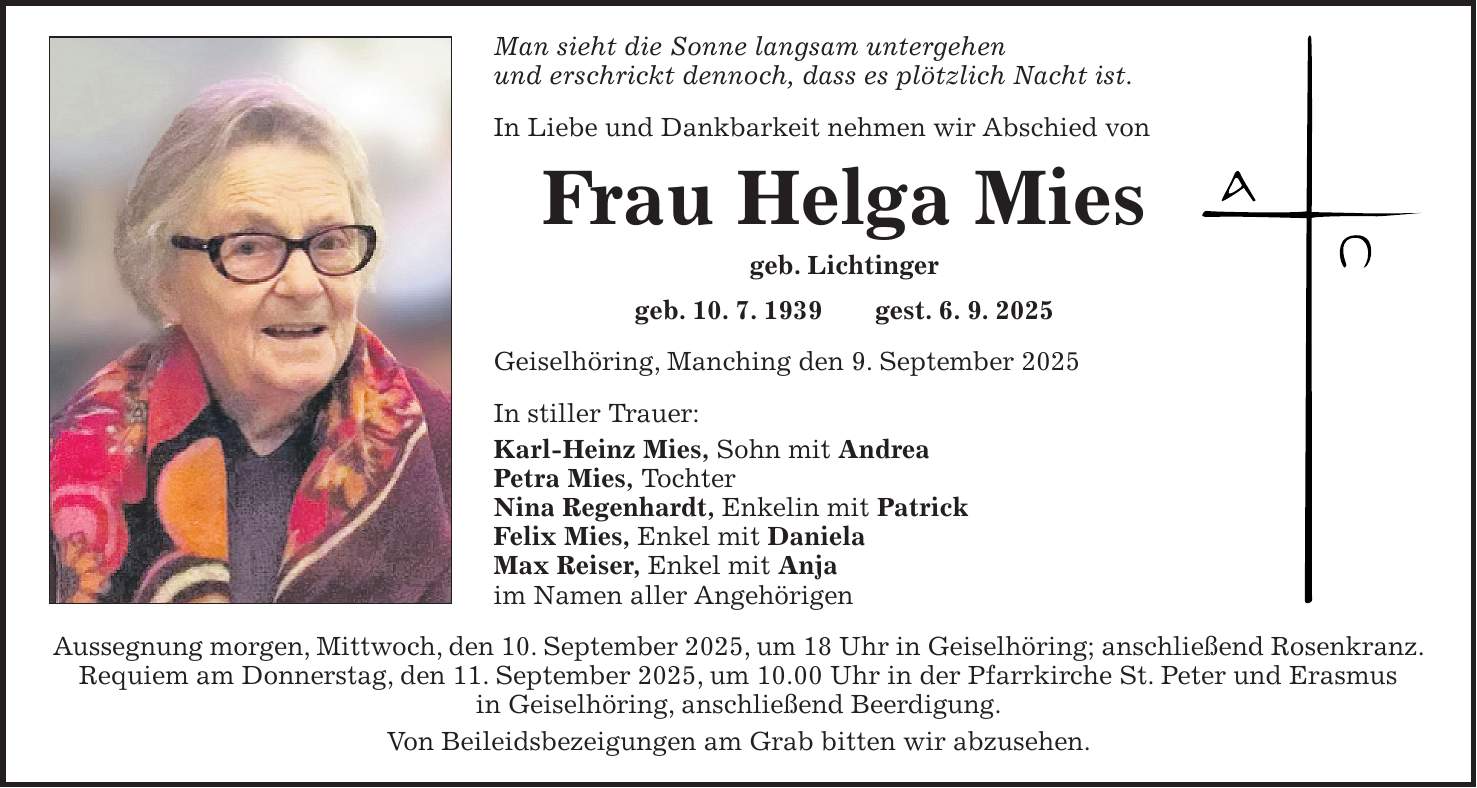 Man sieht die Sonne langsam untergehen und erschrickt dennoch, dass es plötzlich Nacht ist. In Liebe und Dankbarkeit nehmen wir Abschied von Frau Helga Mies geb. Lichtinger geb. 10. 7. 1939 gest. 6. 9. 2025 Geiselhöring, Manching den 9. September 2025 In stiller Trauer: Karl-Heinz Mies, Sohn mit Andrea Petra Mies, Tochter Nina Regenhardt, Enkelin mit Patrick Felix Mies, Enkel mit Daniela Max Reiser, Enkel mit Anja im Namen aller Angehörigen Aussegnung morgen, Mittwoch, den 10. September 2025, um 18 Uhr in Geiselhöring; anschließend Rosenkranz. Requiem am Donnerstag, den 11. September 2025, um 10.00 Uhr in der Pfarrkirche St. Peter und Erasmus in Geiselhöring, anschließend Beerdigung. Von Beileidsbezeigungen am Grab bitten wir abzusehen.