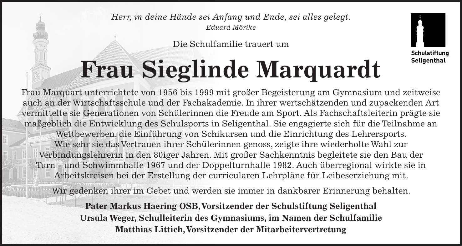 Herr, in deine Hände sei Anfang und Ende, sei alles gelegt. Eduard Mörike Die Schulfamilie trauert um Frau Sieglinde Marquardt Frau Marquart unterrichtete von 1956 bis 1999 mit großer Begeisterung am Gymnasium und zeitweise auch an der Wirtschaftsschule und der Fachakademie. In ihrer wertschätzenden und zupackenden Art vermittelte sie Generationen von Schülerinnen die Freude am Sport. Als Fachschaftsleiterin prägte sie maßgeblich die Entwicklung des Schulsports in Seligenthal. Sie engagierte sich für die Teilnahme an Wettbewerben, die Einführung von Schikursen und die Einrichtung des Lehrersports. Wie sehr sie das Vertrauen ihrer Schülerinnen genoss, zeigte ihre wiederholte Wahl zur Verbindungslehrerin in den 80iger Jahren. Mit großer Sachkenntnis begleitete sie den Bau der Turn - und Schwimmhalle 1967 und der Doppelturnhalle 1982. Auch überregional wirkte sie in Arbeitskreisen bei der Erstellung der curricularen Lehrpläne für Leibeserziehung mit. Wir gedenken ihrer im Gebet und werden sie immer in dankbarer Erinnerung behalten. Pater Markus Haering OSB, Vorsitzender der Schulstiftung Seligenthal Ursula Weger, Schulleiterin des Gymnasiums, im Namen der Schulfamilie Matthias Littich, Vorsitzender der Mitarbeitervertretung 