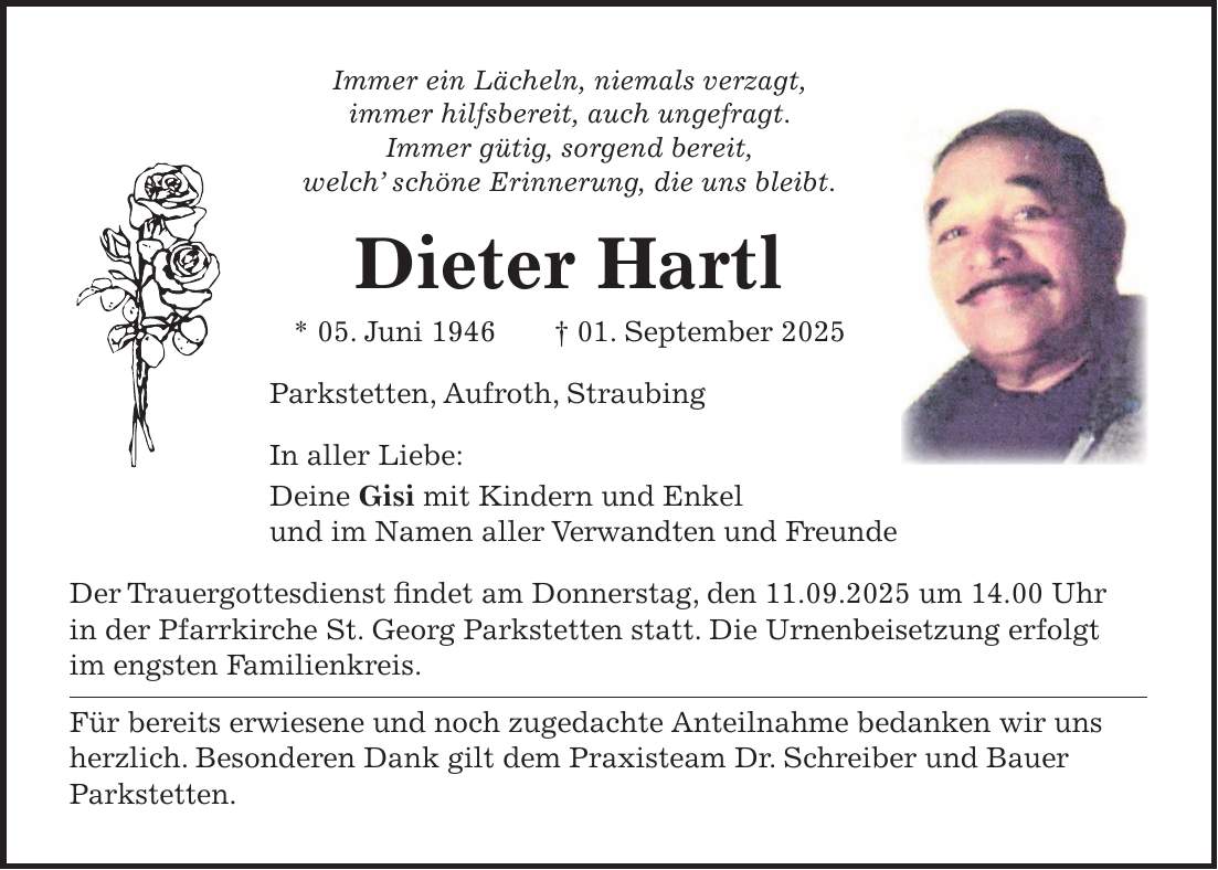 Immer ein Lächeln, niemals verzagt, immer hilfsbereit, auch ungefragt. Immer gütig, sorgend bereit, welch' schöne Erinnerung, die uns bleibt. Dieter Hartl * 05. Juni 1946 + 01. September 2025 Parkstetten, Aufroth, Straubing In aller Liebe: Deine Gisi mit Kindern und Enkel und im Namen aller Verwandten und Freunde Der Trauergottesdienst findet am Donnerstag, den 11.09.2025 um 14.00 Uhr in der Pfarrkirche St. Georg Parkstetten statt. Die Urnenbeisetzung erfolgt im engsten Familienkreis. Für bereits erwiesene und noch zugedachte Anteilnahme bedanken wir uns herzlich. Besonderen Dank gilt dem Praxisteam Dr. Schreiber und Bauer Parkstetten.