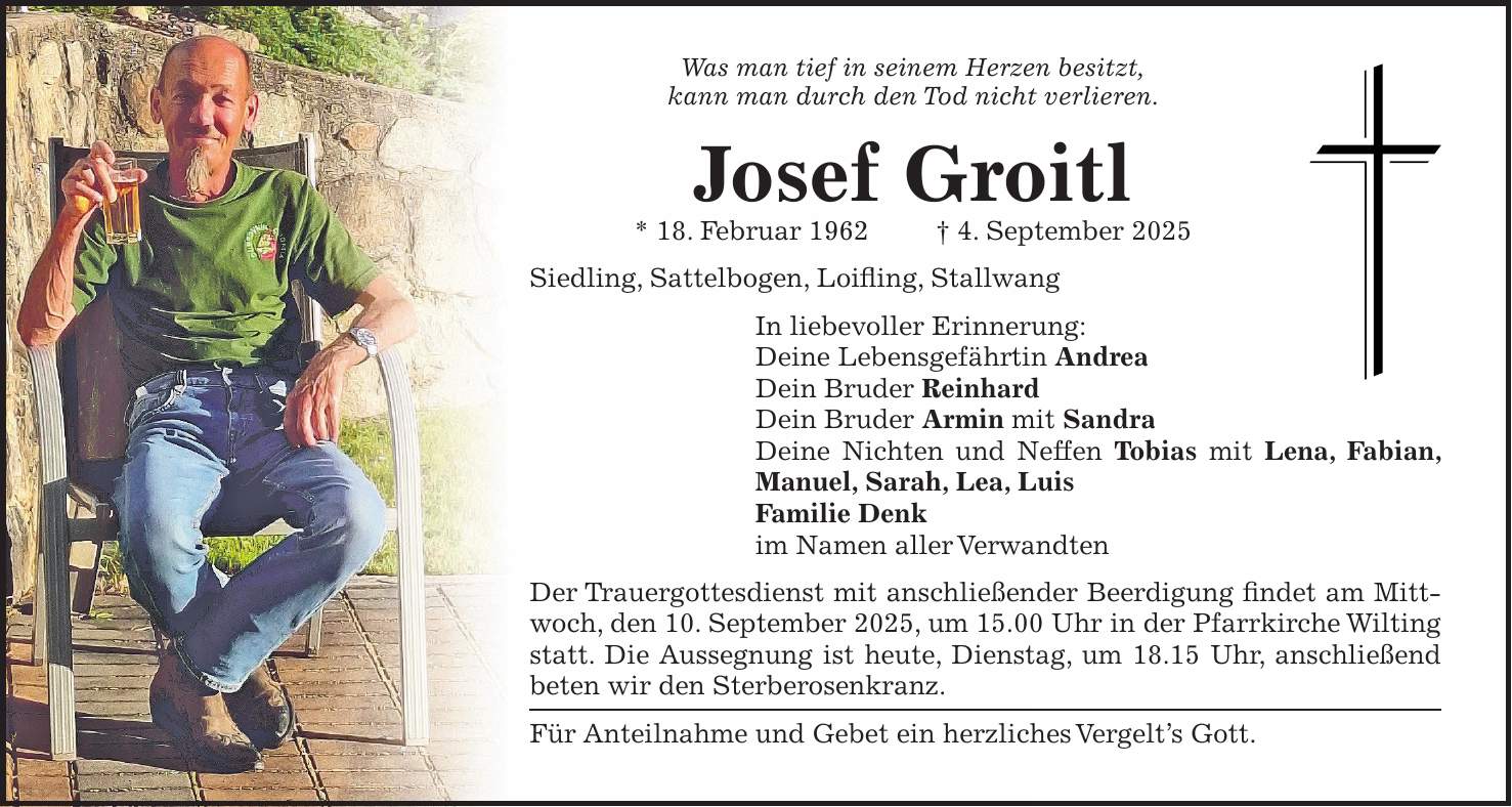 Was man tief in seinem Herzen besitzt, kann man durch den Tod nicht verlieren. Josef Groitl * 18. Februar 1962 + 4. September 2025 Siedling, Sattelbogen, Loifling, Stallwang In liebevoller Erinnerung: Deine Lebensgefährtin Andrea Dein Bruder Reinhard Dein Bruder Armin mit Sandra Deine Nichten und Neffen Tobias mit Lena, Fabian, Manuel, Sarah, Lea, Luis Familie Denk im Namen aller Verwandten Der Trauergottesdienst mit anschließender Beerdigung findet am Mittwoch, den 10. September 2025, um 15.00 Uhr in der Pfarrkirche Wilting statt. Die Aussegnung ist heute, Dienstag, um 18.15 Uhr, anschließend beten wir den Sterberosenkranz. Für Anteilnahme und Gebet ein herzliches Vergelt's Gott.
