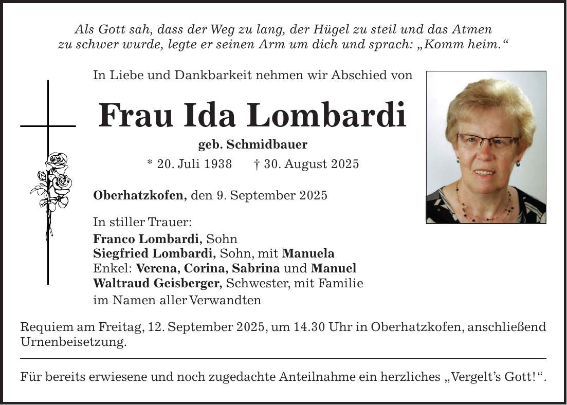 Als Gott sah, dass der Weg zu lang, der Hügel zu steil und das Atmen zu schwer wurde, legte er seinen Arm um dich und sprach: 'Komm heim.' In Liebe und Dankbarkeit nehmen wir Abschied von Frau Ida Lombardi geb. Schmidbauer * 20. Juli 1938 + 30. August 2025 Oberhatzkofen, den 9. September 2025 In stiller Trauer: Franco Lombardi, Sohn Siegfried Lombardi, Sohn, mit Manuela Enkel: Verena, Corina, Sabrina und Manuel Waltraud Geisberger, Schwester, mit Familie im Namen aller Verwandten Requiem am Freitag, 12. September 2025, um 14.30 Uhr in Oberhatzkofen, anschließend Urnenbeisetzung. Für bereits erwiesene und noch zugedachte Anteilnahme ein herzliches 'Vergelt's Gott!'.