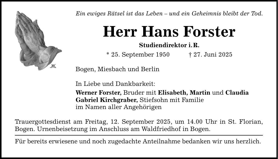 Ein ewiges Rätsel ist das Leben - und ein Geheimnis bleibt der Tod. Herr Hans Forster Studiendirektor i. R. * 25. September 1950 _ 27. Juni 2025 Bogen, Miesbach und Berlin In Liebe und Dankbarkeit: Werner Forster, Bruder mit Elisabeth, Martin und Claudia Gabriel Kirchgraber, Stiefsohn mit Familie im Namen aller Angehörigen Trauergottesdienst am Freitag, 12. September 2025, um 14.00 Uhr in St. Florian, Bogen. Urnenbeisetzung im Anschluss am Waldfriedhof in Bogen. Für bereits erwiesene und noch zugedachte Anteilnahme bedanken wir uns herzlich.