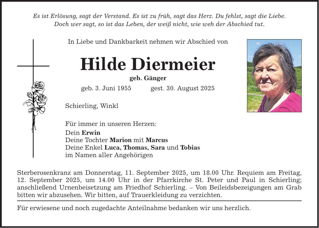 Es ist Erlösung, sagt der Verstand. Es ist zu früh, sagt das Herz. Du fehlst, sagt die Liebe. Doch wer sagt, so ist das Leben, der weiß nicht, wie weh der Abschied tut. In Liebe und Dankbarkeit nehmen wir Abschied von Hilde Diermeier geb. Gänger geb. 3. Juni 1955 gest. 30. August 2025 Schierling, Winkl Für immer in unseren Herzen: Dein Erwin Deine Tochter Marion mit Marcus Deine Enkel Luca, Thomas, Sara und Tobias im Namen aller Angehörigen Sterberosenkranz am Donnerstag, 11. September 2025, um 18.00 Uhr. Requiem am Freitag, 12. September 2025, um 14.00 Uhr in der Pfarrkirche St. Peter und Paul in Schierling; ­anschließend Urnenbeisetzung am Friedhof Schierling. - Von Beileidsbezeigungen am Grab bitten wir abzusehen. Wir bitten, auf Trauerkleidung zu verzichten. Für erwiesene und noch zugedachte Anteilnahme bedanken wir uns herzlich.