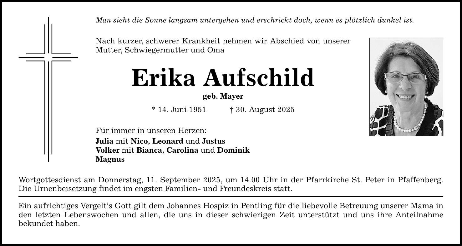 Man sieht die Sonne langsam untergehen und erschrickt doch, wenn es plötzlich dunkel ist. Nach kurzer, schwerer Krankheit nehmen wir Abschied von unserer Mutter, Schwiegermutter und Oma Erika Aufschild geb. Mayer * 14. Juni 1951 _ 30. August 2025 Für immer in unseren Herzen: Julia mit Nico, Leonard und Justus Volker mit Bianca, Carolina und Dominik Magnus Wortgottesdienst am Donnerstag, 11. September 2025, um 14.00 Uhr in der Pfarrkirche St. Peter in Pfaffenberg. Die Urnenbeisetzung findet im engsten Familien- und Freundeskreis statt. Ein aufrichtiges Vergelt's Gott gilt dem Johannes Hospiz in Pentling für die liebevolle Betreuung unserer Mama in den letzten Lebenswochen und allen, die uns in dieser schwierigen Zeit unterstützt und uns ihre Anteilnahme ­bekundet haben.