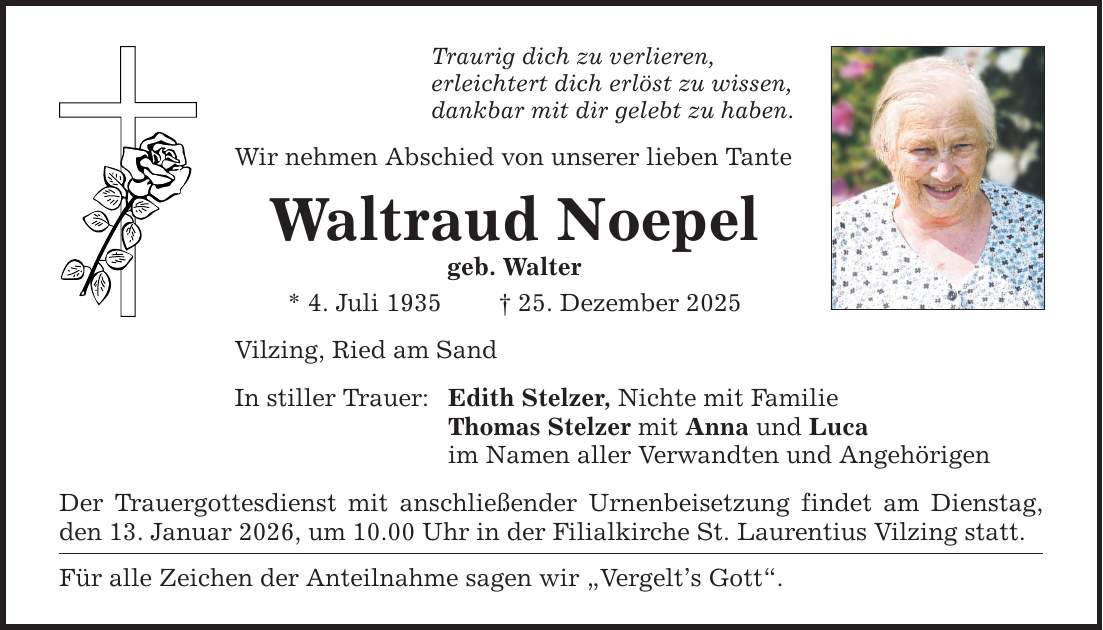 Traurig dich zu verlieren, erleichtert dich erlöst zu wissen, dankbar mit dir gelebt zu haben. Wir nehmen Abschied von unserer lieben Tante Waltraud Noepel geb. Walter * 4. Juli 1935 _ 25. Dezember 2025 Vilzing, Ried am Sand In stiller Trauer: Edith Stelzer, Nichte mit Familie Thomas Stelzer mit Anna und Luca im Namen aller Verwandten und Angehörigen Der Trauergottesdienst mit anschließender Urnenbeisetzung findet am Dienstag, den 13. Januar 2026, um 10.00 Uhr in der Filialkirche St. Laurentius Vilzing statt. Für alle Zeichen der Anteilnahme sagen wir 