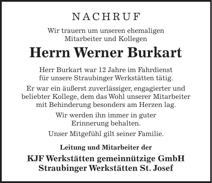 NACHRUF Wir trauern um unseren ehemaligen Mitarbeiter und Kollegen Herrn Werner Burkart Herr Burkart war 12 Jahre im Fahrdienst für unsere Straubinger Werkstätten tätig. Er war ein äußerst zuverlässiger, engagierter und beliebter Kollege, dem das Wohl unserer Mitarbeiter mit Behinderung besonders am Herzen lag. Wir werden ihn immer in guter Erinnerung behalten. Unser Mitgefühl gilt seiner Familie. Leitung und Mitarbeiter der KJF Werkstätten gemeinnützige GmbH Straubinger Werkstätten St. Josef 