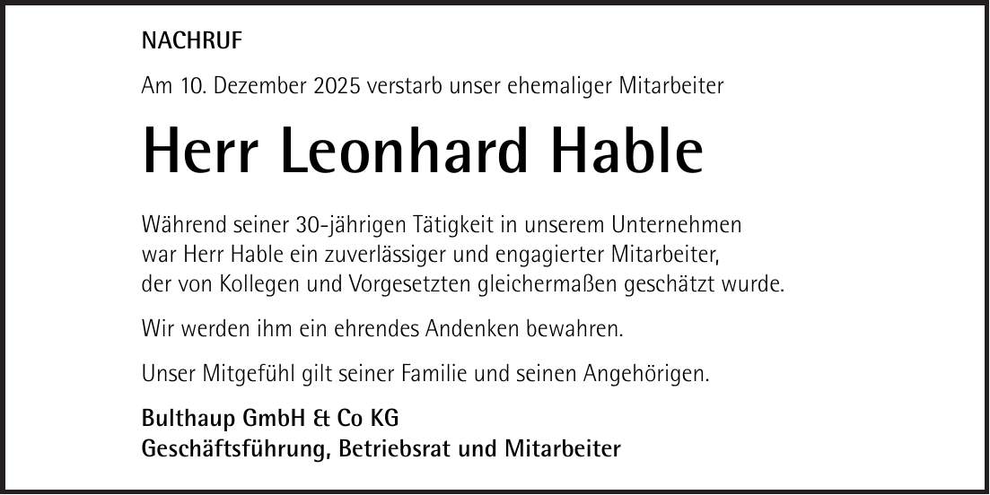 NACHRUF Am 10. Dezember 2025 verstarb unser ehemaliger Mitarbeiter Herr Leonhard Hable Während seiner 30-jährigen Tätigkeit in unserem Unternehmen war Herr Hable ein zuverlässiger und engagierter Mitarbeiter, der von Kollegen und Vorgesetzten gleichermaßen geschätzt wurde. Wir werden ihm ein ehrendes Andenken bewahren. Unser Mitgefühl gilt seiner Familie und seinen Angehörigen. Bulthaup GmbH & Co KG Geschäftsführung, Betriebsrat und Mitarbeiter