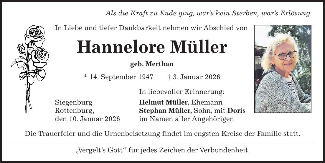 Als die Kraft zu Ende ging, war's kein Sterben, war's Erlösung. In Liebe und tiefer Dankbarkeit nehmen wir Abschied von Hannelore Müller geb. Merthan * 14. September 1947 + 3. Januar 2026 In liebevoller Erinnerung: Siegenburg Helmut Müller, Ehemann Rottenburg, Stephan Müller, Sohn, mit Doris den 10. Januar 2026 im Namen aller Angehörigen Die Trauerfeier und die Urnenbeisetzung findet im engsten Kreise der Familie statt. 'Vergelt's Gott' für jedes Zeichen der Verbundenheit.
