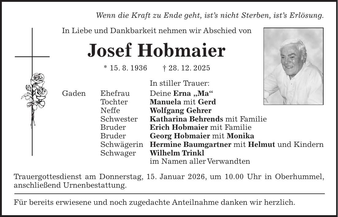 Wenn die Kraft zu Ende geht, ist's nicht Sterben, ist's Erlösung. In Liebe und Dankbarkeit nehmen wir Abschied von Josef Hobmaier * 15. 8. 1936 + 28. 12. 2025 In stiller Trauer: Gaden Ehefrau Deine Erna 'Ma' Tochter Manuela mit Gerd Neffe Wolfgang Gehrer Schwester Katharina Behrends mit Familie Bruder Erich Hobmaier mit Familie Bruder Georg Hobmaier mit Monika Schwägerin Hermine Baumgartner mit Helmut und Kindern Schwager Wilhelm Trinkl im Namen aller Verwandten Trauergottesdienst am Donnerstag, 15. Januar 2026, um 10.00 Uhr in Oberhummel, anschließend Urnenbestattung. Für bereits erwiesene und noch zugedachte Anteilnahme danken wir herzlich.