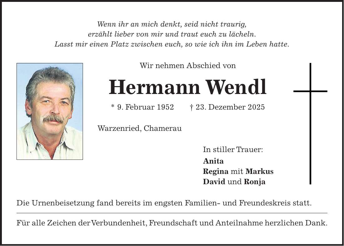 Wenn ihr an mich denkt, seid nicht traurig, erzählt lieber von mir und traut euch zu lächeln. Lasst mir einen Platz zwischen euch, so wie ich ihn im Leben hatte. Wir nehmen Abschied von Hermann Wendl * 9. Februar 1952 + 23. Dezember 2025 Warzenried, Chamerau In stiller Trauer: Anita Regina mit Markus David und Ronja Die Urnenbeisetzung fand bereits im engsten Familien- und Freundeskreis statt. Für alle Zeichen der Verbundenheit, Freundschaft und Anteilnahme herzlichen Dank.