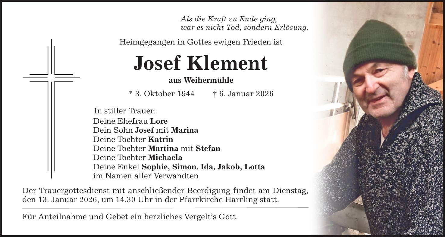 Als die Kraft zu Ende ging, war es nicht Tod, sondern Erlösung. Heimgegangen in Gottes ewigen Frieden ist Josef Klement aus Weihermühle * 3. Oktober 1944 _ 6. Januar 2026 In stiller Trauer: Deine Ehefrau Lore Dein Sohn Josef mit Marina Deine Tochter Katrin Deine Tochter Martina mit Stefan Deine Tochter Michaela Deine Enkel Sophie, Simon, Ida, Jakob, Lotta im Namen aller Verwandten Der Trauergottesdienst mit anschließender Beerdigung findet am Dienstag, den 13. Januar 2026, um 14.30 Uhr in der Pfarrkirche Harrling statt. Für Anteilnahme und Gebet ein herzliches Vergelt's Gott.