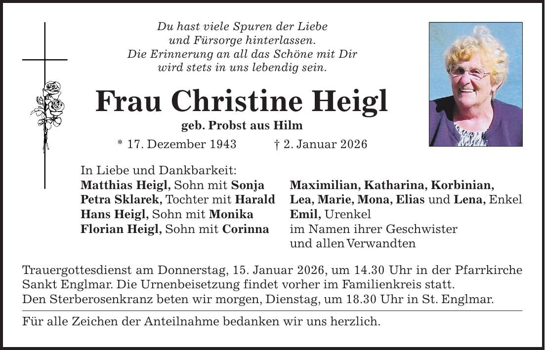 Du hast viele Spuren der Liebe und Fürsorge hinterlassen. Die Erinnerung an all das Schöne mit Dir wird stets in uns lebendig sein. Frau Christine Heigl geb. Probst aus Hilm * 17. Dezember 1943 + 2. Januar 2026 In Liebe und Dankbarkeit: Matthias Heigl, Sohn mit Sonja Maximilian, Katharina, Korbinian, Petra Sklarek, Tochter mit Harald Lea, Marie, Mona, Elias und Lena, Enkel Hans Heigl, Sohn mit Monika Emil, Urenkel Florian Heigl, Sohn mit Corinna im Namen ihrer Geschwister und allen Verwandten Trauergottesdienst am Donnerstag, 15. Januar 2026, um 14.30 Uhr in der Pfarrkirche Sankt Englmar. Die Urnenbeisetzung findet vorher im Familienkreis statt. Den Sterberosenkranz beten wir morgen, Dienstag, um 18.30 Uhr in St. Englmar. Für alle Zeichen der Anteilnahme bedanken wir uns herzlich.