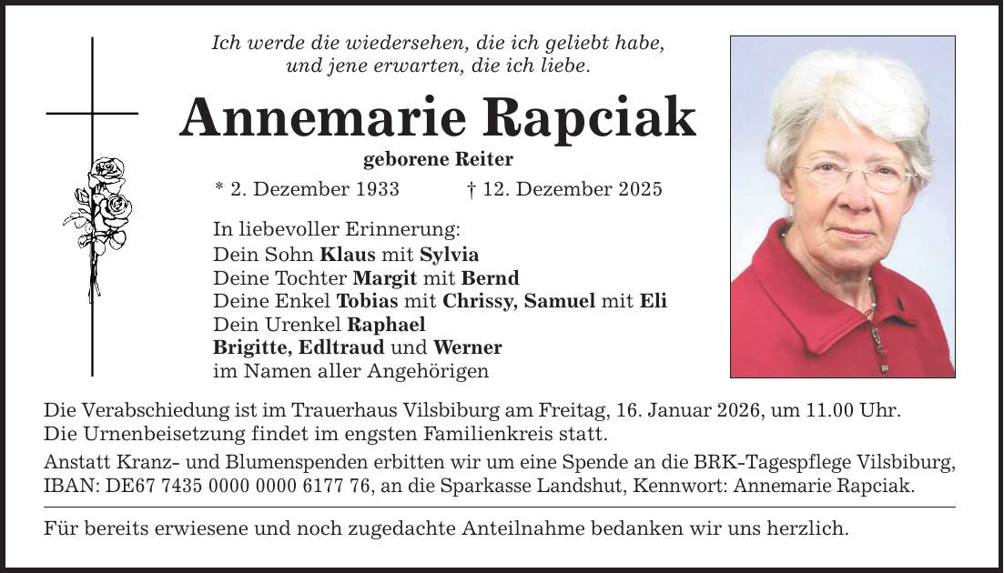 Ich werde die wiedersehen, die ich geliebt habe, und jene erwarten, die ich liebe. Annemarie Rapciak geborene Reiter * 2. Dezember 1933 _ 12. Dezember 2025 In liebevoller Erinnerung: Dein Sohn Klaus mit Sylvia Deine Tochter Margit mit Bernd Deine Enkel Tobias mit Chrissy, Samuel mit Eli Dein Urenkel Raphael Brigitte, Edltraud und Werner im Namen aller Angehörigen Die Verabschiedung ist im Trauerhaus Vilsbiburg am Freitag, 16. Januar 2026, um 11.00 Uhr. Die Urnenbeisetzung findet im engsten Familienkreis statt. Anstatt Kranz- und Blumenspenden erbitten wir um eine Spende an die BRK-Tagespflege Vilsbiburg, IBAN: DE***, an die Sparkasse Landshut, Kennwort: Annemarie Rapciak. Für bereits erwiesene und noch zugedachte Anteilnahme bedanken wir uns herzlich.