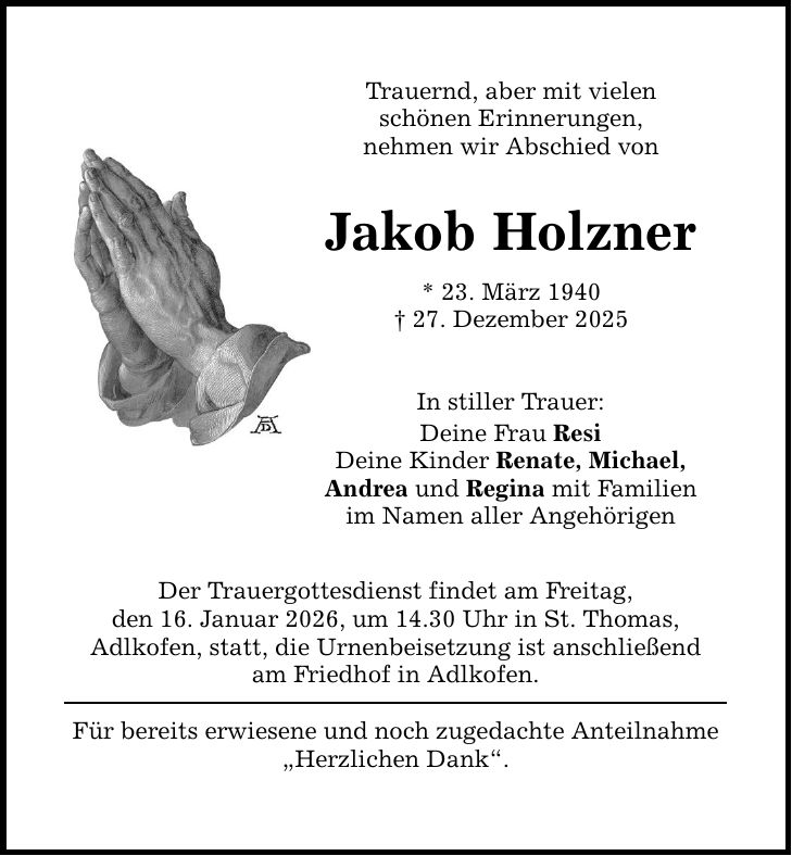 Trauernd, aber mit vielen schönen Erinnerungen, nehmen wir Abschied von Jakob Holzner * 23. März 1940 _ 27. Dezember 2025 In stiller Trauer: Deine Frau Resi Deine Kinder Renate, Michael, Andrea und Regina mit Familien im Namen aller Angehörigen Der Trauergottesdienst findet am Freitag, den 16. Januar 2026, um 14.30 Uhr in St. Thomas, Adlkofen, statt, die Urnenbeisetzung ist anschließend am Friedhof in Adlkofen. Für bereits erwiesene und noch zugedachte Anteilnahme 