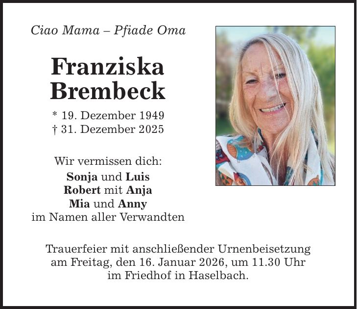 Ciao Mama - Pfiade Oma Franziska Brembeck * 19. Dezember 1949 _ 31. Dezember 2025 Wir vermissen dich: Sonja und Luis Robert mit Anja Mia und Anny im Namen aller Verwandten Trauerfeier mit anschließender Urnenbeisetzung am Freitag, den 16. Januar 2026, um 11.30 Uhr im Friedhof in Haselbach.