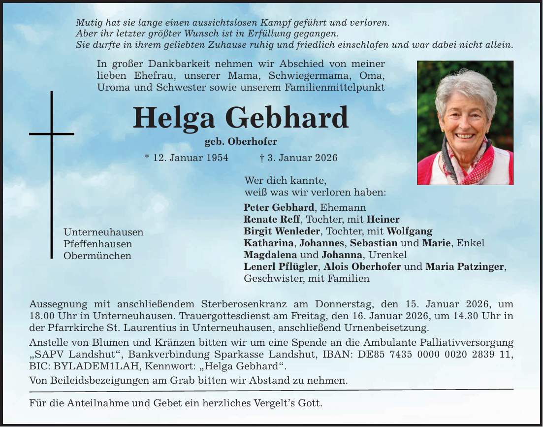 Mutig hat sie lange einen aussichtslosen Kampf geführt und verloren. Aber ihr letzter größter Wunsch ist in Erfüllung gegangen. Sie durfte in ihrem geliebten Zuhause ruhig und friedlich einschlafen und war dabei nicht allein. In großer Dankbarkeit nehmen wir Abschied von meiner lieben Ehefrau, unserer Mama, Schwiegermama, Oma, ­Uroma und Schwester sowie unserem Familienmittelpunkt Helga Gebhard geb. Oberhofer * 12. Januar 1954 _ 3. Januar 2026 Unterneuhausen Pfeffenhausen Obermünchen Wer dich kannte, weiß was wir verloren haben: Peter Gebhard, Ehemann Renate Reff, Tochter, mit Heiner Birgit Wenleder, Tochter, mit Wolfgang Katharina, Johannes, Sebastian und Marie, Enkel Magdalena und Johanna, Urenkel Lenerl Pflügler, Alois Oberhofer und Maria Patzinger, Geschwister, mit Familien Aussegnung mit anschließendem Sterberosenkranz am Donnerstag, den 15. Januar 2026, um­ 18.00 Uhr in Unterneuhausen. Trauergottesdienst am Freitag, den 16. Januar 2026, um 14.30 Uhr in der Pfarrkirche St. Laurentius in Unterneuhausen, anschließend Urnenbeisetzung. Anstelle von Blumen und Kränzen bitten wir um eine Spende an die Ambulante Palliativversorgung 