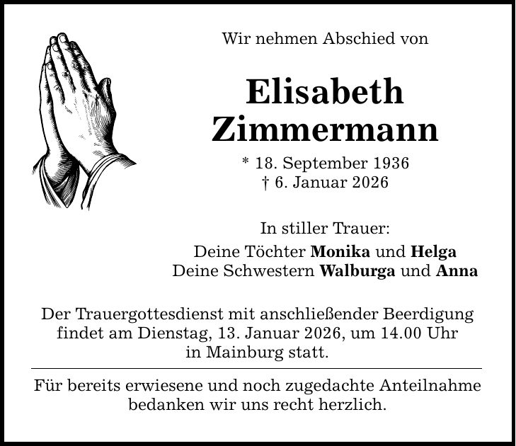 Wir nehmen Abschied von Elisabeth Zimmermann * 18. September 1936 _ 6. Januar 2026 In stiller Trauer: Deine Töchter Monika und Helga Deine Schwestern Walburga und Anna Der Trauergottesdienst mit anschließender Beerdigung ­findet am Dienstag, 13. Januar 2026, um 14.00 Uhr in Mainburg statt. Für bereits erwiesene und noch zugedachte Anteilnahme ­bedanken wir uns recht herzlich.
